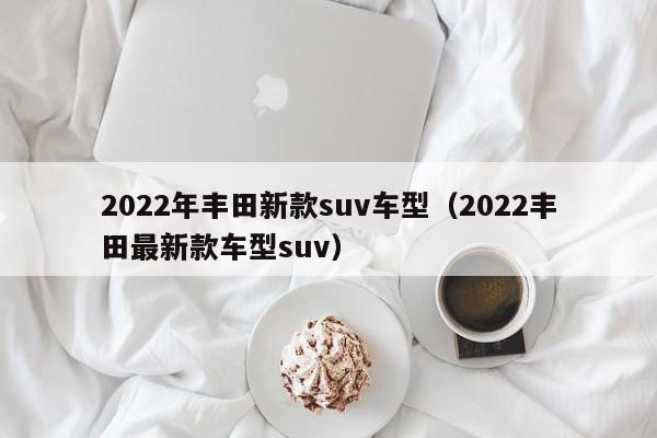 2022年丰田新款suv车型（2022丰田最新款车型suv）