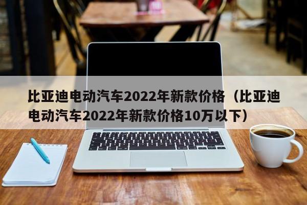 比亚迪电动汽车2022年新款价格（比亚迪电动汽车2022年新款价格10万以下）