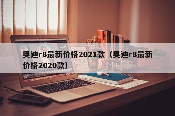 奥迪r8最新价格2021款（奥迪r8最新价格2020款）