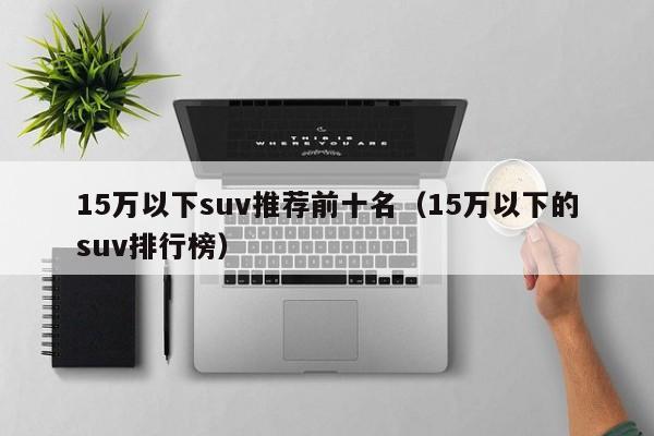 15万以下suv推荐前十名（15万以下的suv排行榜）