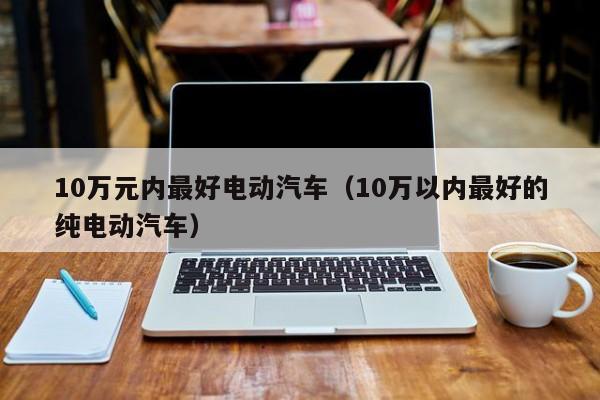 10万元内最好电动汽车（10万以内最好的纯电动汽车）