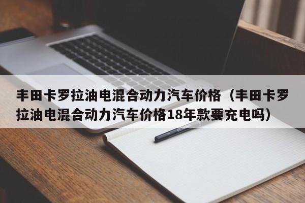 丰田卡罗拉油电混合动力汽车价格（丰田卡罗拉油电混合动力汽车价格18年款要充电吗）