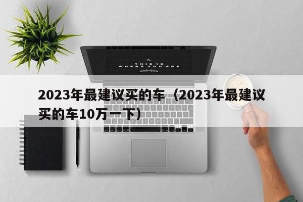 2023年最建议买的车（2023年最建议买的车10万一下）