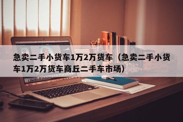 急卖二手小货车1万2万货车（急卖二手小货车1万2万货车商丘二手车市场）