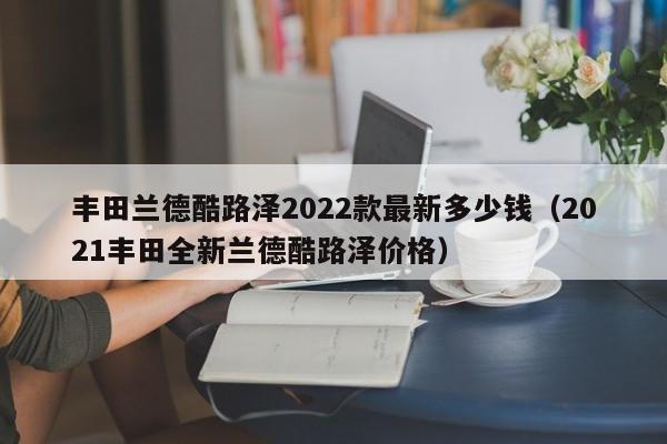 丰田兰德酷路泽2022款最新多少钱（2021丰田全新兰德酷路泽价格）