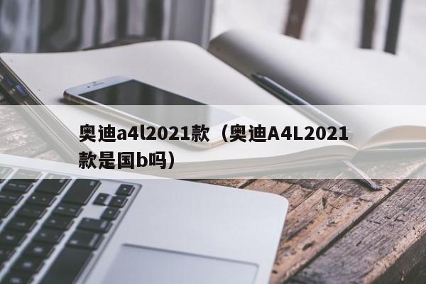 奥迪a4l2021款（奥迪A4L2021款是国b吗）