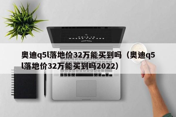 奥迪q5l落地价32万能买到吗（奥迪q5l落地价32万能买到吗2022）