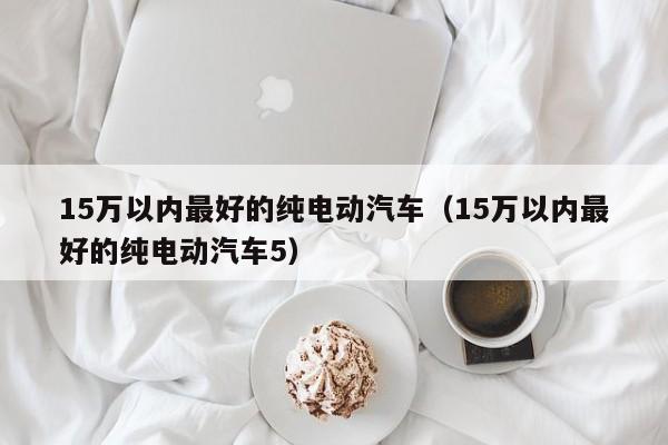 15万以内最好的纯电动汽车（15万以内最好的纯电动汽车5）