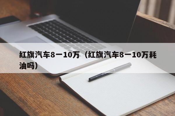 红旗汽车8一10万（红旗汽车8一10万耗油吗）