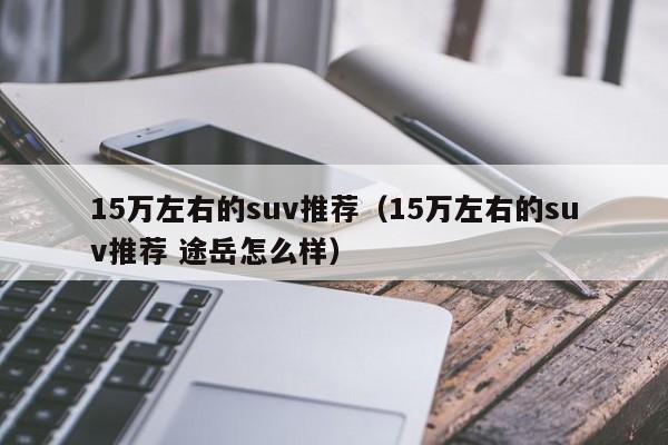 15万左右的suv推荐（15万左右的suv推荐 途岳怎么样）