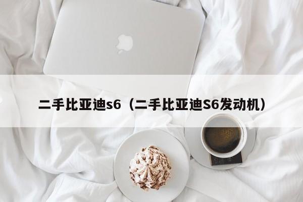 二手比亚迪s6（二手比亚迪S6发动机）