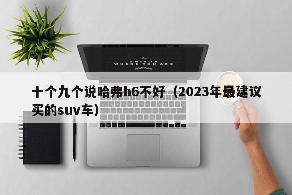 十个九个说哈弗h6不好（2023年最建议买的suv车）