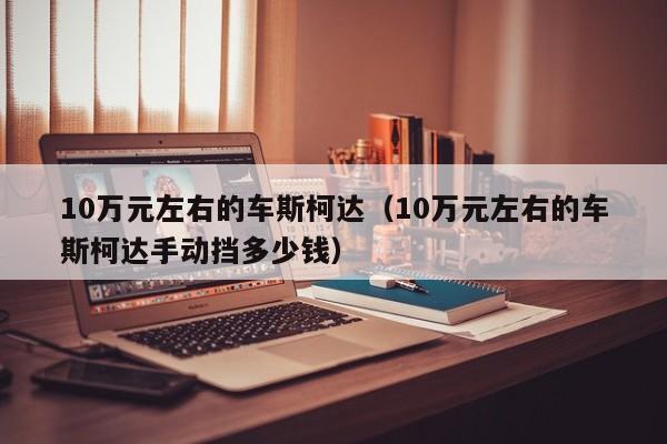 10万元左右的车斯柯达（10万元左右的车斯柯达手动挡多少钱）