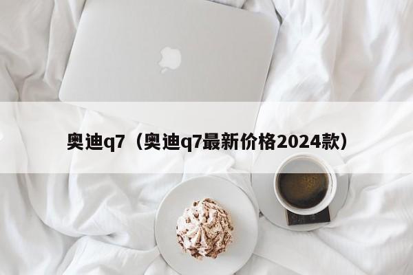 奥迪q7（奥迪q7最新价格2024款）