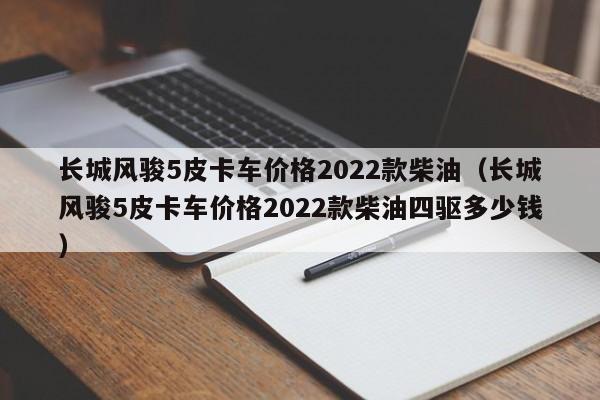 长城风骏5皮卡车价格2022款柴油（长城风骏5皮卡车价格2022款柴油四驱多少钱）