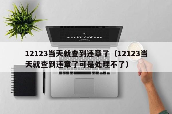 12123当天就查到违章了（12123当天就查到违章了可是处理不了）