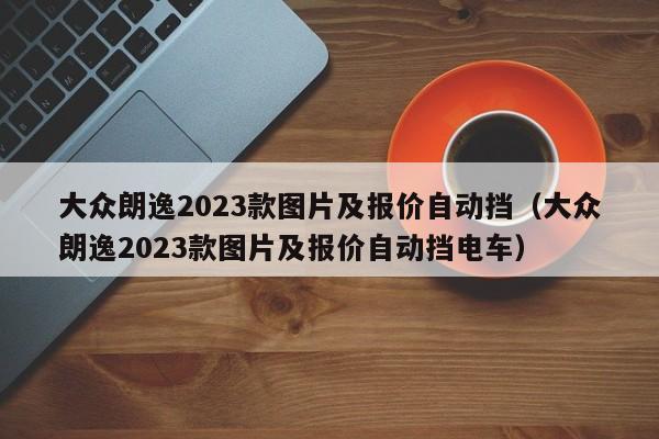 大众朗逸2023款图片及报价自动挡（大众朗逸2023款图片及报价自动挡电车）