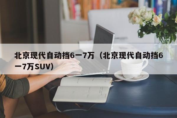 北京现代自动挡6一7万（北京现代自动挡6一7万SUV）