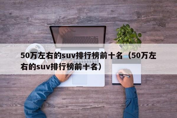 50万左右的suv排行榜前十名（50万左右的suv排行榜前十名）