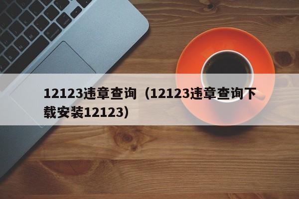 12123违章查询（12123违章查询下载安装12123）