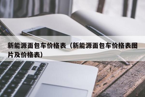 新能源面包车价格表（新能源面包车价格表图片及价格表）