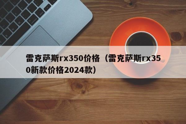 雷克萨斯rx350价格（雷克萨斯rx350新款价格2024款）