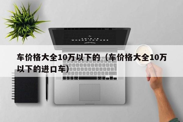 车价格大全10万以下的（车价格大全10万以下的进口车）