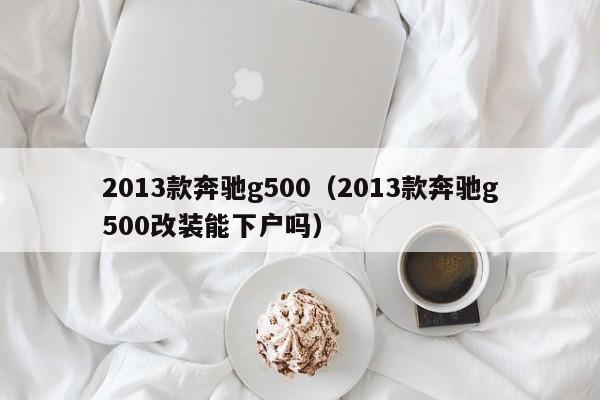 2013款奔驰g500（2013款奔驰g500改装能下户吗）