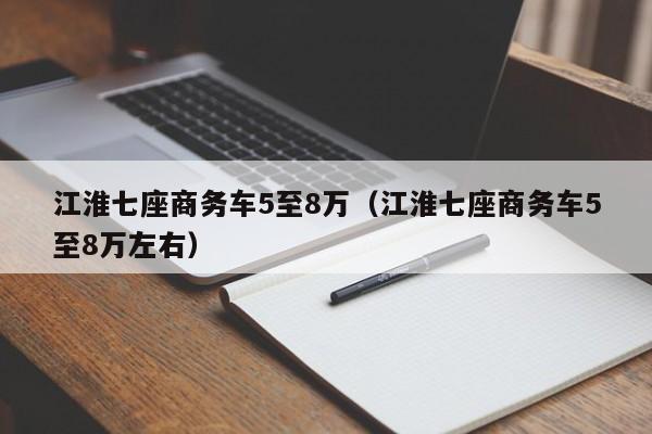 江淮七座商务车5至8万（江淮七座商务车5至8万左右）