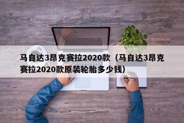 马自达3昂克赛拉2020款（马自达3昂克赛拉2020款原装轮胎多少钱）