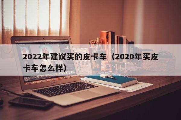 2022年建议买的皮卡车（2020年买皮卡车怎么样）