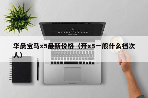 华晨宝马x5最新价格（开x5一般什么档次人）