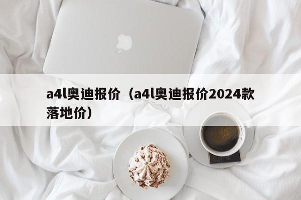 a4l奥迪报价（a4l奥迪报价2024款落地价）