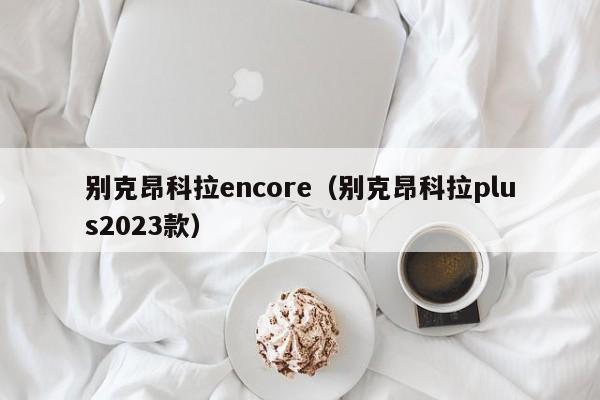 别克昂科拉encore（别克昂科拉plus2023款）