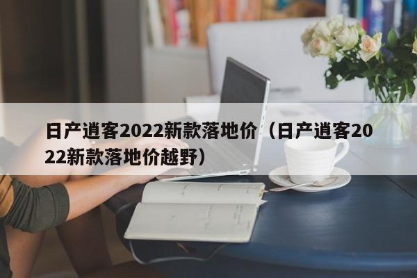 日产逍客2022新款落地价（日产逍客2022新款落地价越野）