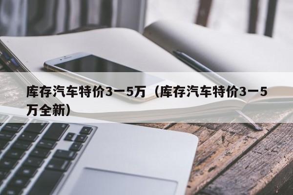 库存汽车特价3一5万（库存汽车特价3一5万全新）