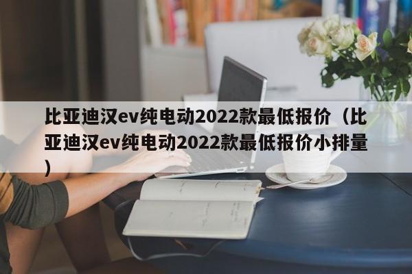 比亚迪汉ev纯电动2022款最低报价（比亚迪汉ev纯电动2022款最低报价小排量）