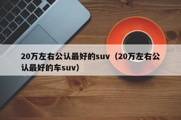 20万左右公认最好的suv（20万左右公认最好的车suv）