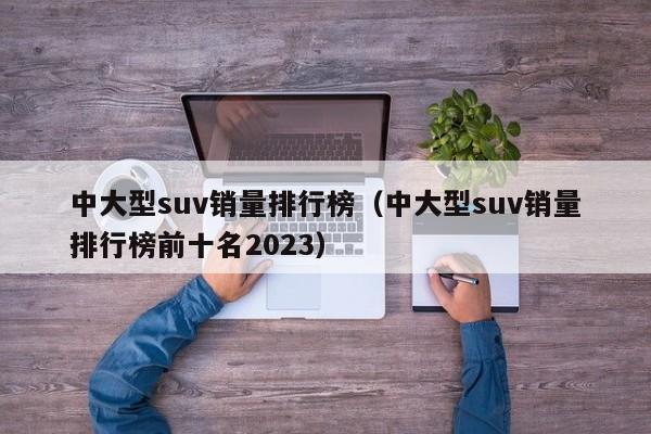 中大型suv销量排行榜（中大型suv销量排行榜前十名2023）