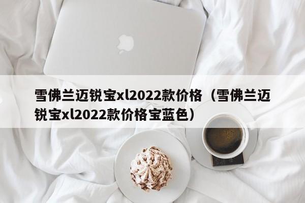 雪佛兰迈锐宝xl2022款价格（雪佛兰迈锐宝xl2022款价格宝蓝色）