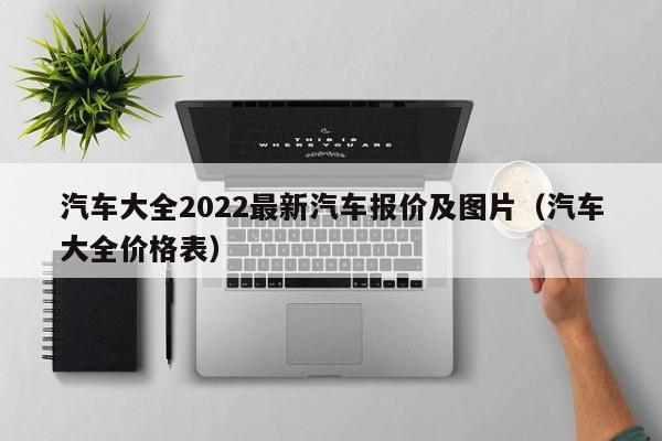 汽车大全2022最新汽车报价及图片（汽车大全价格表）