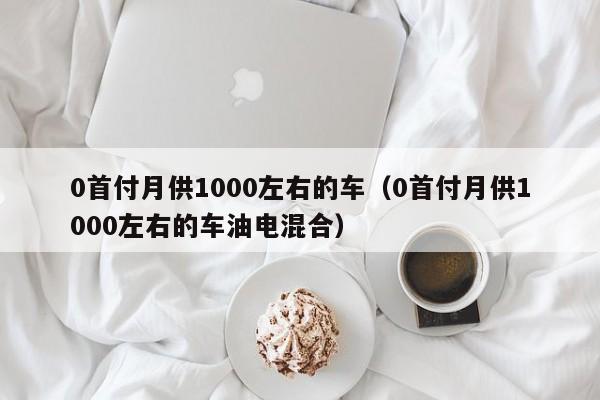 0首付月供1000左右的车（0首付月供1000左右的车油电混合）