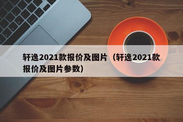 轩逸2021款报价及图片（轩逸2021款报价及图片参数）