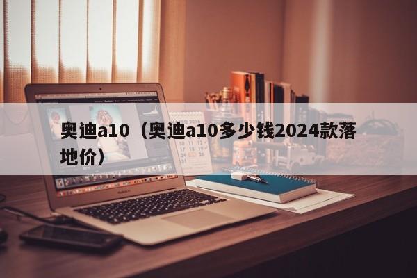 奥迪a10（奥迪a10多少钱2024款落地价）