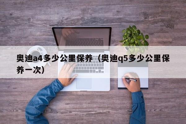 奥迪a4多少公里保养（奥迪q5多少公里保养一次）