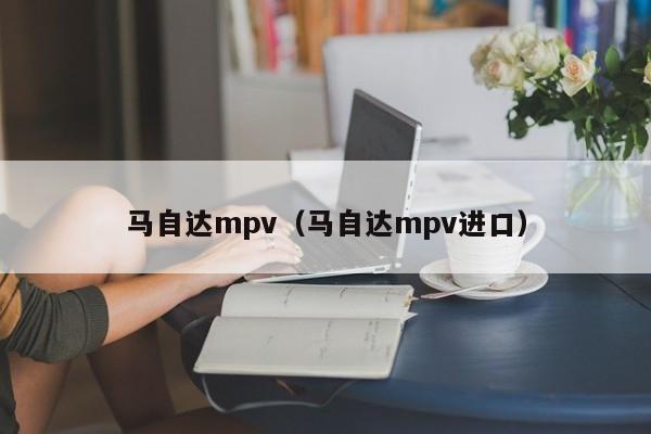 马自达mpv（马自达mpv进口）