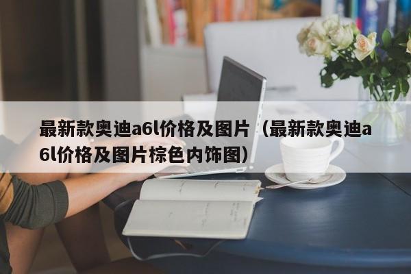 最新款奥迪a6l价格及图片（最新款奥迪a6l价格及图片棕色内饰图）